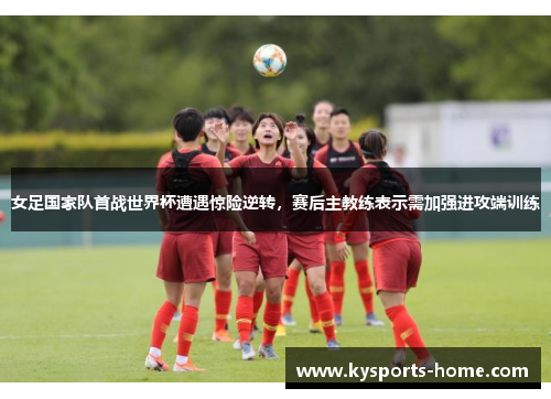 女足国家队首战世界杯遭遇惊险逆转，赛后主教练表示需加强进攻端训练