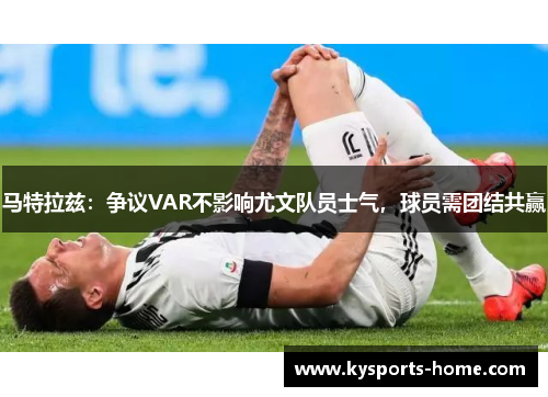 马特拉兹：争议VAR不影响尤文队员士气，球员需团结共赢